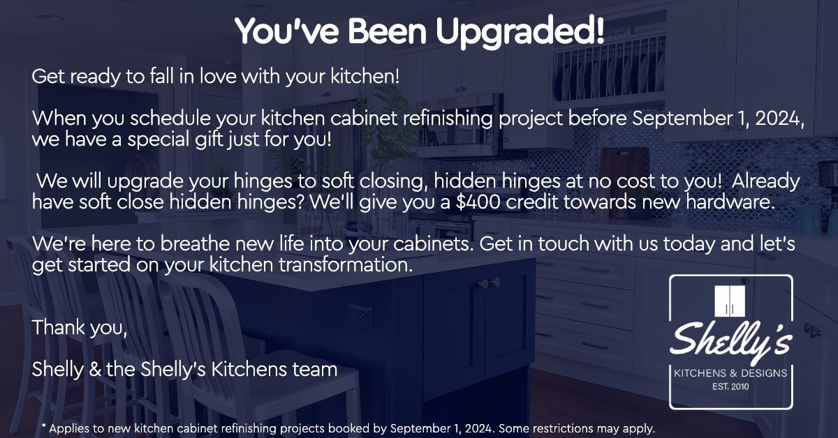 You've Been Upgraded! Get ready to fall in love with your kitchen!  When you schedule your kitchen cabinet refinishing project before September 1, 2024, we have a special gift just for you! We will upgrade your hinges to soft closing, hidden hinges at no cost to you! Already have soft close hidden hinges? We'll give you a $400 credit towards new hardware. We're here to breathe new life into your cabinets. Get in touch with us today and let's get started on your kitchen transformation.  Thank you,  Shelly & the Shelly's Kitchens team Shelly's KITCHENS & DESIGNS EST. 2010  Applies to new kitchen cabinet refinishing projects booked by September 1, 2024. Some restrictions may apply.